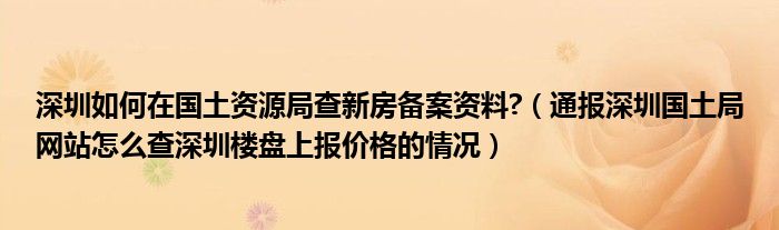 深圳如何在国土资源局查新房备案资料?(通报深圳国土局网站怎么查深圳楼盘上报价格的情况)