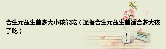 合生元益生菌多大小孩能吃（通报合生元益生菌适合多大孩子吃）