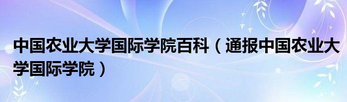 中国农业大学国际学院百科(通报中国农业大学国际学院)