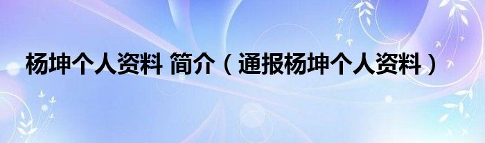 杨坤个人资料 简介(通报杨坤个人资料)