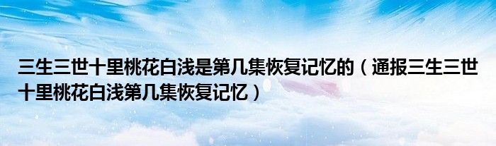 三生三世十里桃花白浅是第几集恢复记忆的(通报三生三世十里桃花白浅第几集恢复记忆)