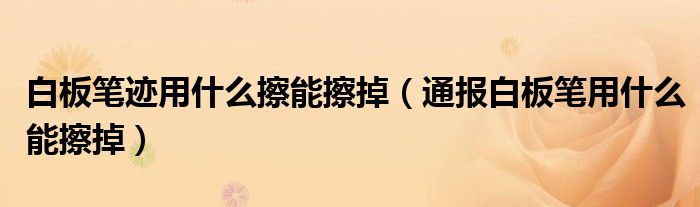 白板笔迹用什么擦能擦掉(通报白板笔用什么能擦掉)