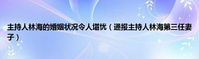 主持人林海的婚姻状况令人堪忧(通报主持人林海第三任妻子)