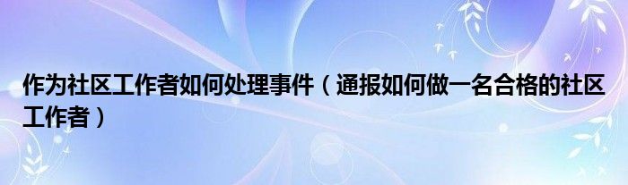 作为社区工作者如何处理事件(通报如何做一名合格的社区工作者)