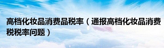 高档化妆品消费品税率(通报高档化妆品消费税税率问题)