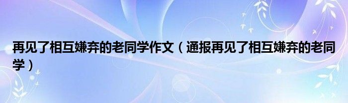 再见了相互嫌弃的老同学作文(通报再见了相互嫌弃的老同学)