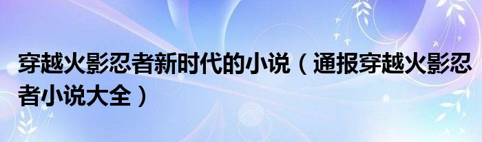 穿越火影忍者新时代的小说(通报穿越火影忍者小说大全)