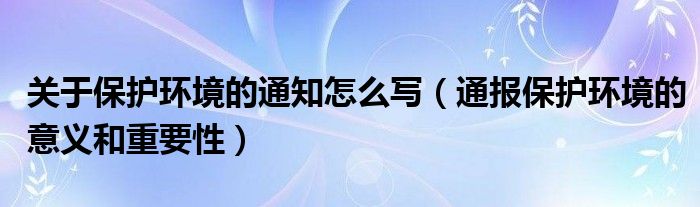 关于保护环境的通知怎么写(通报保护环境的意义和重要性)