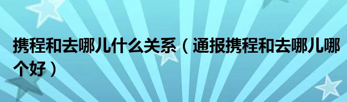 携程和去哪儿什么关系(通报携程和去哪儿哪个好)