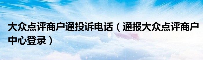 大众点评商户通投诉电话(通报大众点评商户中心登录)