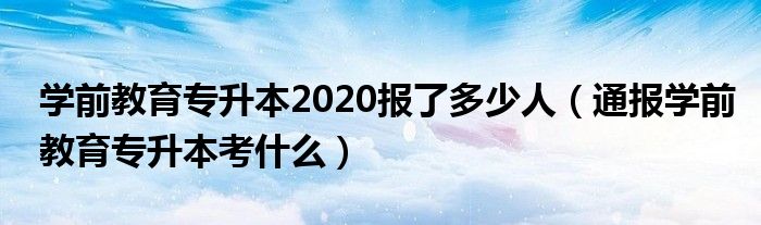学前教育专升本2020报了多少人(通报学前教育专升本考什么)