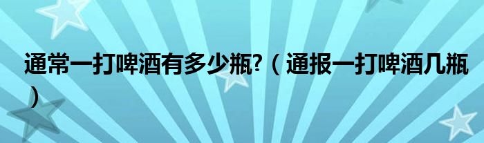 通常一打啤酒有多少瓶?(通报一打啤酒几瓶)
