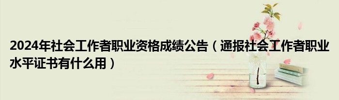 2024年社会工作者职业资格成绩公告(通报社会工作者职业水平证书有什么用)