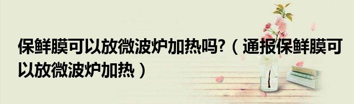 保鲜膜可以放微波炉加热吗?（通报保鲜膜可以放微波炉加热）