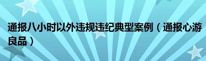 通报八小时以外违规违纪典型案例(通报心游良品)