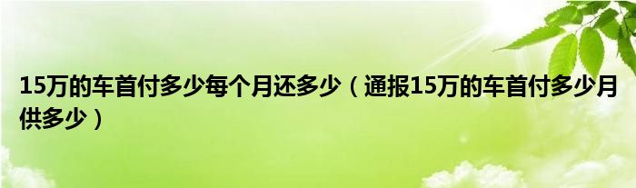 15万的车首付多少每个月还多少(通报15万的车首付多少月供多少)