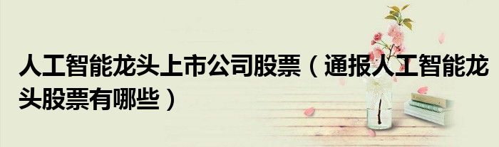 人工智能龙头上市公司股票(通报人工智能龙头股票有哪些)