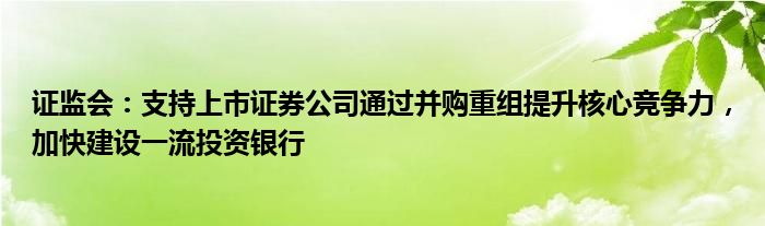 证监会:支持上市证券公司通过并购重组提升核心竞争力,加快建设一流投资银行