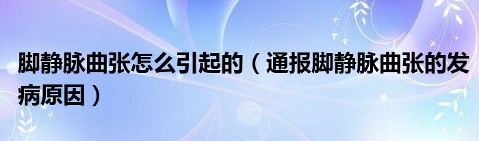 脚静脉曲张怎么引起的(通报脚静脉曲张的发病原因)