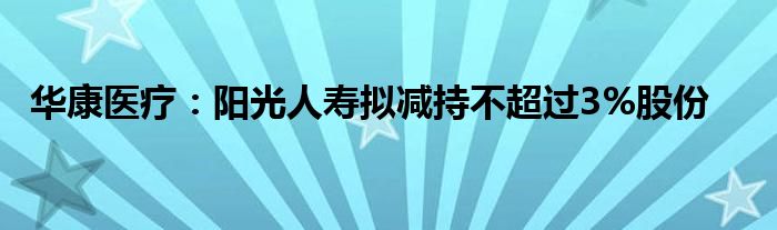 华康医疗:阳光人寿拟减持不超过3%股份