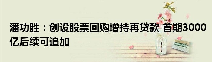 潘功胜:创设股票回购增持再贷款 首期3000亿后续可追加