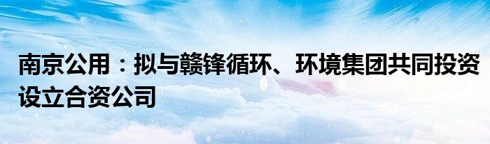 南京公用:拟与赣锋循环、环境集团共同投资设立合资公司