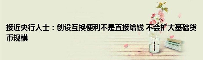 接近央行人士:创设互换便利不是直接给钱 不会扩大基础货币规模