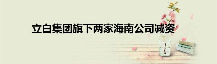 立白集团旗下两家海南公司减资