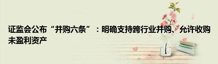 证监会公布“并购六条”:明确支持跨行业并购、允许收购未盈利资产