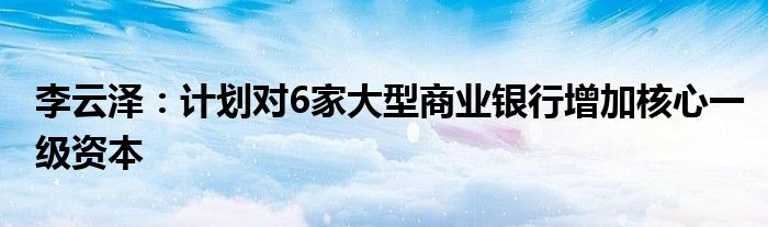 李云泽:计划对6家大型商业银行增加核心一级资本