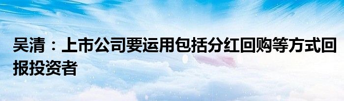 吴清:上市公司要运用包括分红回购等方式回报投资者