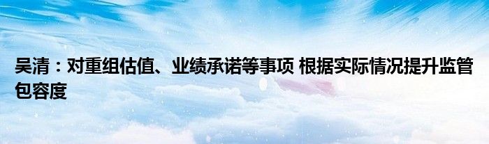 吴清:对重组估值、业绩承诺等事项 根据实际情况提升监管包容度