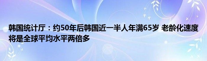 韩国统计厅:约50年后韩国近一半人年满65岁 老龄化速度将是全球平均水平两倍多