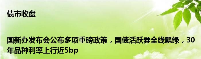 债市收盘|国新办发布会公布多项重磅政策,国债活跃券全线飘绿,30年品种利率上行近5bp