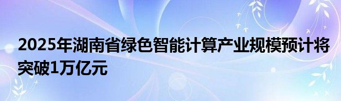 2025年湖南省绿色智能计算产业规模预计将突破1万亿元