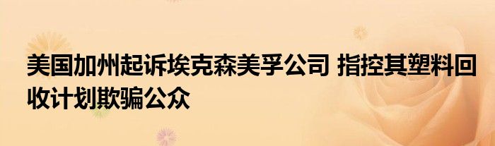 美国加州起诉埃克森美孚公司 指控其塑料回收计划欺骗公众