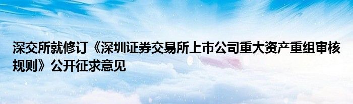 深交所就修订《深圳证券交易所上市公司重大资产重组审核规则》公开征求意见