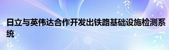 日立与英伟达合作开发出铁路基础设施检测系统