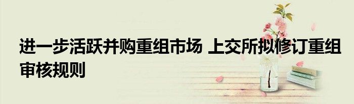 进一步活跃并购重组市场 上交所拟修订重组审核规则
