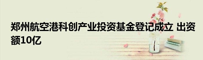 郑州航空港科创产业投资基金登记成立 出资额10亿
