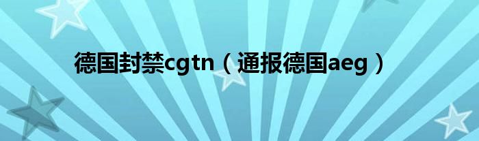 德国封禁cgtn(通报德国aeg)
