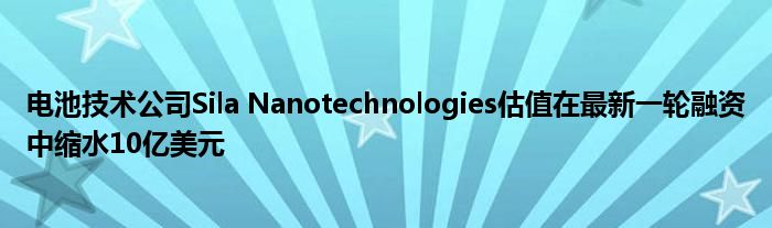 电池技术公司Sila Nanotechnologies估值在最新一轮融资中缩水10亿美元