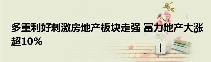 多重利好刺激房地产板块走强 富力地产大涨超10%
