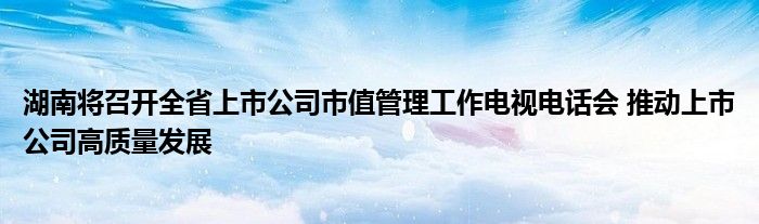 湖南将召开全省上市公司市值管理工作电视电话会 推动上市公司高质量发展