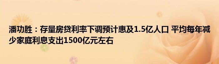 潘功胜:存量房贷利率下调预计惠及1.5亿人口 平均每年减少家庭利息支出1500亿元左右