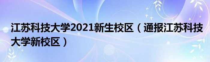 江苏科技大学2021新生校区(通报江苏科技大学新校区)