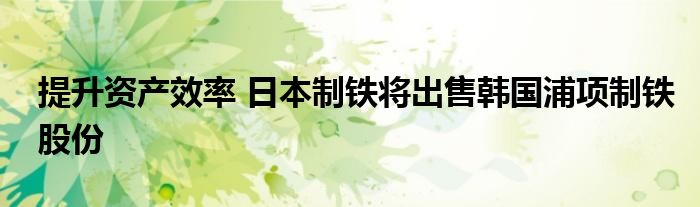 提升资产效率 日本制铁将出售韩国浦项制铁股份