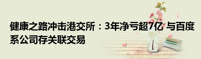 健康之路冲击港交所:3年净亏超7亿 与百度系公司存关联交易
