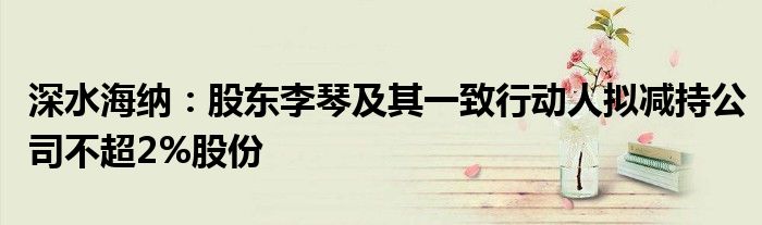 深水海纳:股东李琴及其一致行动人拟减持公司不超2%股份