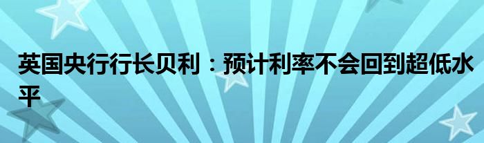 英国央行行长贝利:预计利率不会回到超低水平
